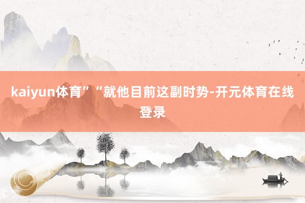 kaiyun体育”“就他目前这副时势-开元体育在线登录
