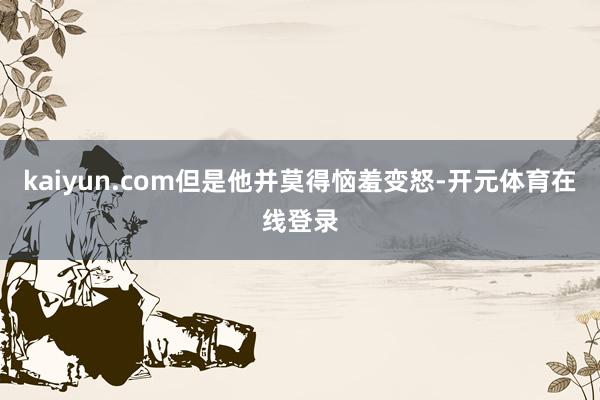 kaiyun.com但是他并莫得恼羞变怒-开元体育在线登录