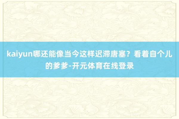 kaiyun哪还能像当今这样迟滞唐塞？看着自个儿的爹爹-开元体育在线登录