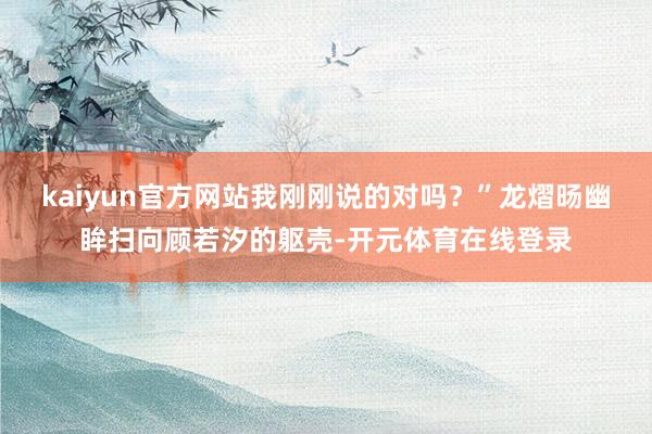 kaiyun官方网站我刚刚说的对吗？”龙熠旸幽眸扫向顾若汐的躯壳-开元体育在线登录