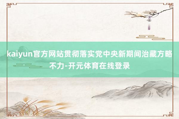 kaiyun官方网站贯彻落实党中央新期间治藏方略不力-开元体育在线登录