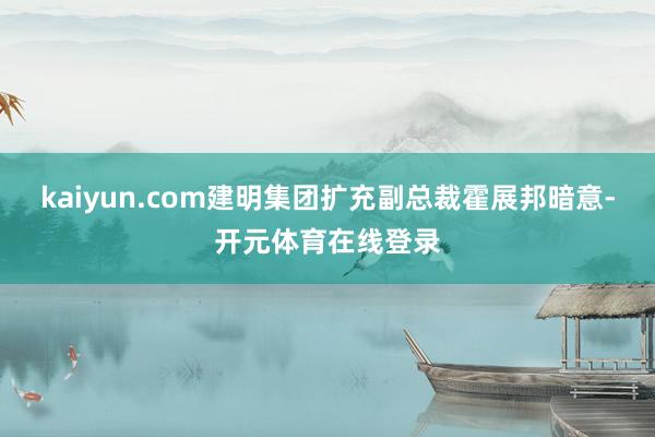 kaiyun.com建明集团扩充副总裁霍展邦暗意-开元体育在线登录