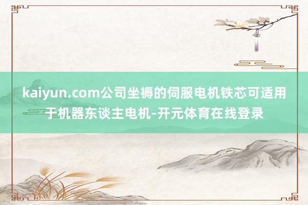 kaiyun.com公司坐褥的伺服电机铁芯可适用于机器东谈主电机-开元体育在线登录