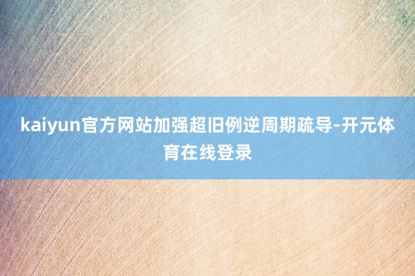 kaiyun官方网站加强超旧例逆周期疏导-开元体育在线登录