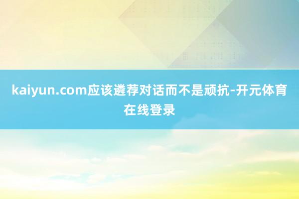 kaiyun.com应该遴荐对话而不是顽抗-开元体育在线登录