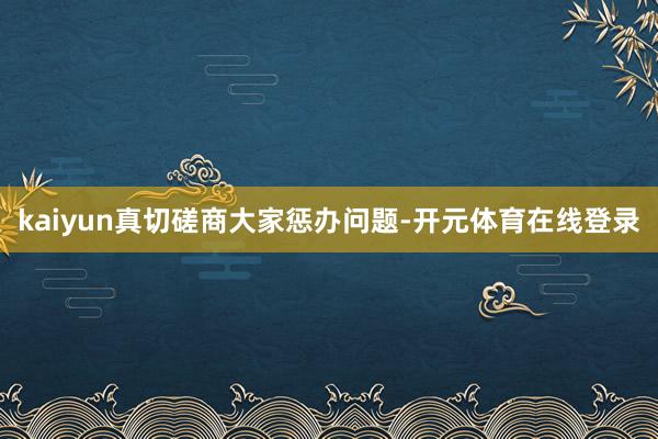 kaiyun真切磋商大家惩办问题-开元体育在线登录