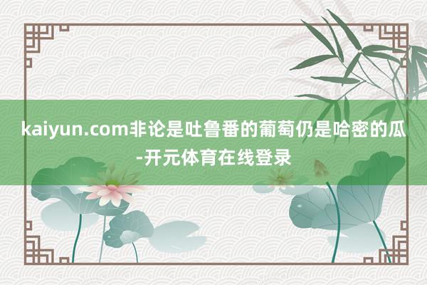 kaiyun.com非论是吐鲁番的葡萄仍是哈密的瓜-开元体育在线登录