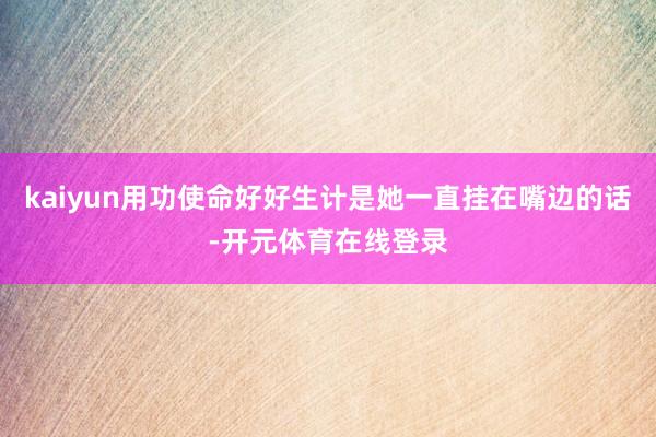 kaiyun用功使命好好生计是她一直挂在嘴边的话-开元体育在线登录