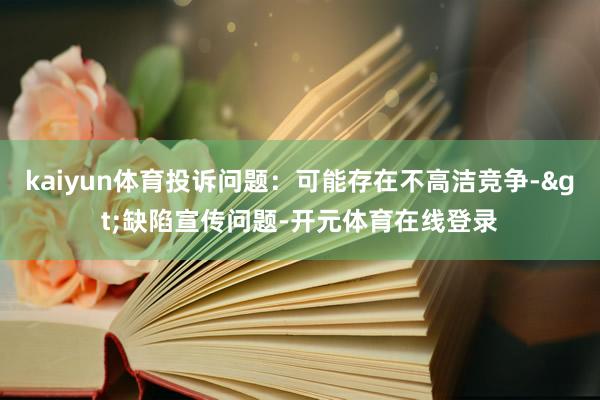 kaiyun体育投诉问题：可能存在不高洁竞争->缺陷宣传问题-开元体育在线登录