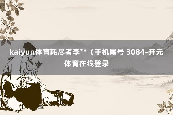 kaiyun体育耗尽者李**（手机尾号 3084-开元体育在线登录