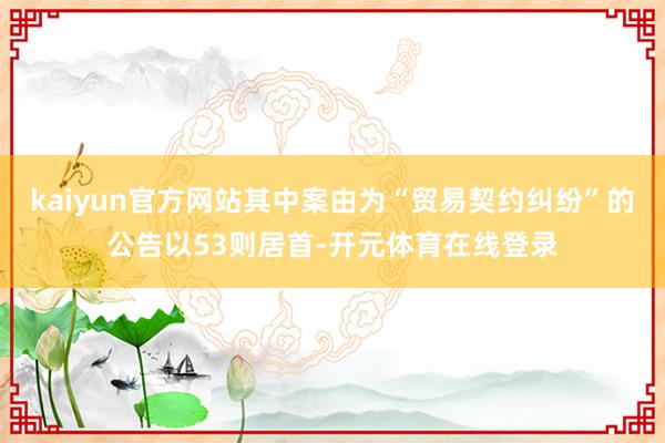 kaiyun官方网站其中案由为“贸易契约纠纷”的公告以53则居首-开元体育在线登录