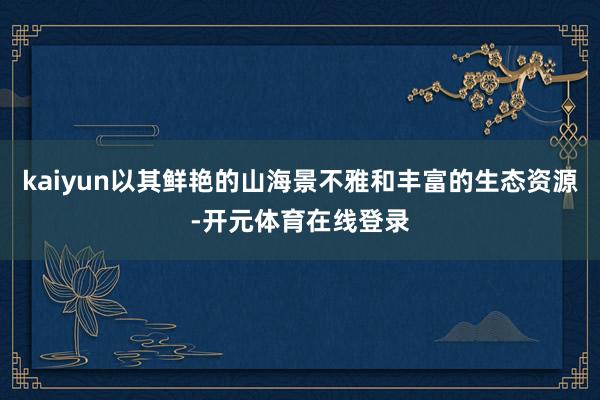 kaiyun以其鲜艳的山海景不雅和丰富的生态资源-开元体育在线登录