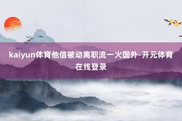 kaiyun体育他信被动离职流一火国外-开元体育在线登录