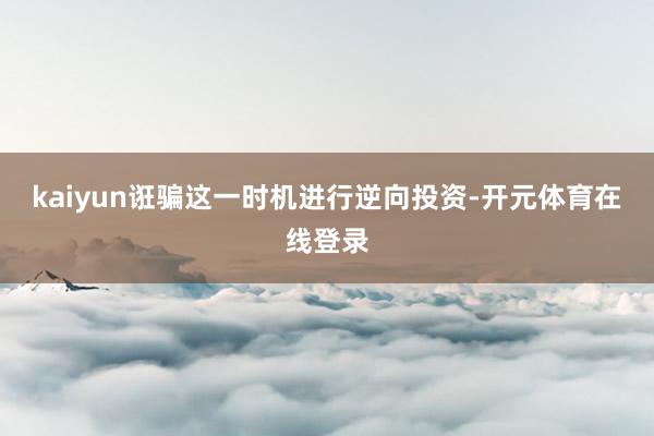 kaiyun诳骗这一时机进行逆向投资-开元体育在线登录