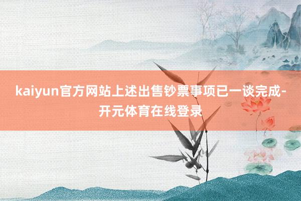 kaiyun官方网站上述出售钞票事项已一谈完成-开元体育在线登录