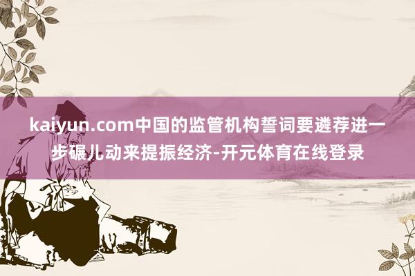 kaiyun.com中国的监管机构誓词要遴荐进一步碾儿动来提振经济-开元体育在线登录