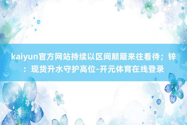 kaiyun官方网站持续以区间颠簸来往看待；锌：现货升水守护高位-开元体育在线登录