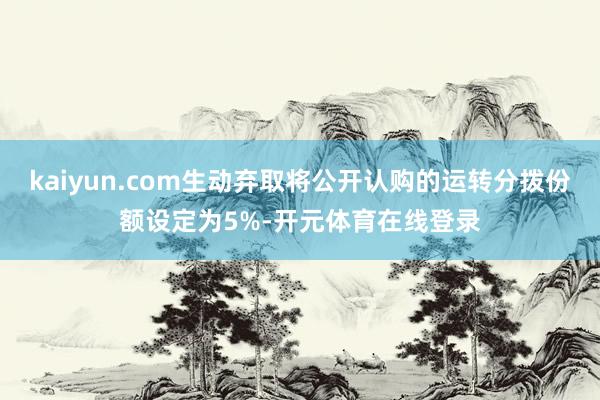 kaiyun.com生动弃取将公开认购的运转分拨份额设定为5%-开元体育在线登录