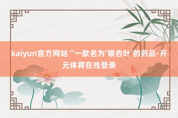 kaiyun官方网站“一款名为‘银杏叶’的药品-开元体育在线登录