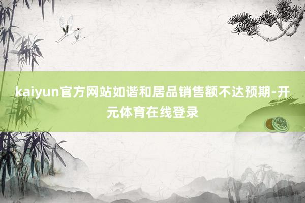 kaiyun官方网站如谐和居品销售额不达预期-开元体育在线登录