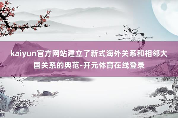 kaiyun官方网站建立了新式海外关系和相邻大国关系的典范-开元体育在线登录