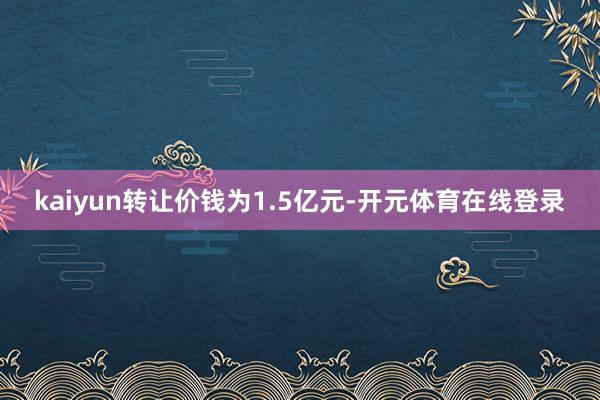 kaiyun转让价钱为1.5亿元-开元体育在线登录