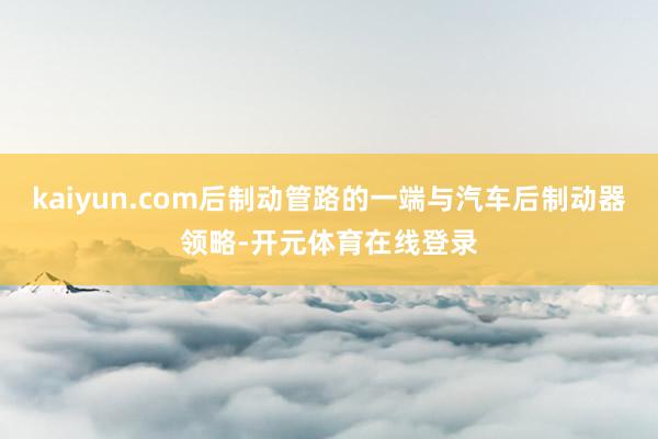 kaiyun.com后制动管路的一端与汽车后制动器领略-开元体育在线登录