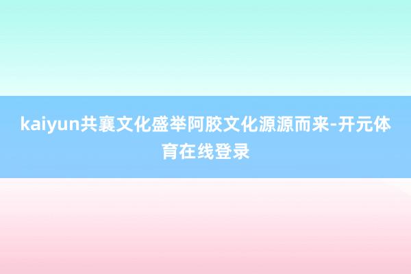 kaiyun共襄文化盛举阿胶文化源源而来-开元体育在线登录