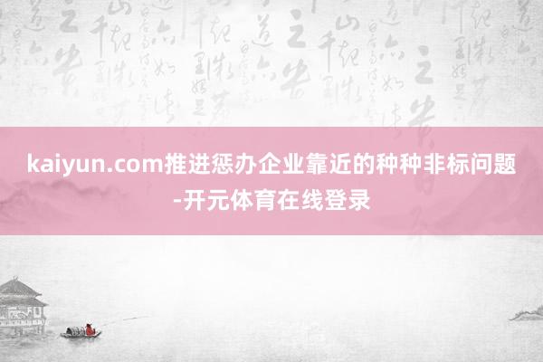 kaiyun.com推进惩办企业靠近的种种非标问题-开元体育在线登录
