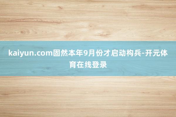 kaiyun.com固然本年9月份才启动构兵-开元体育在线登录
