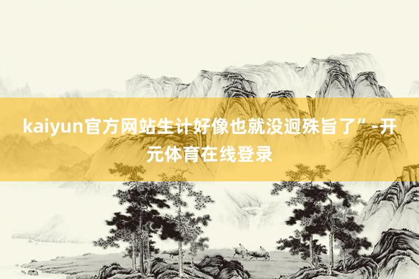 kaiyun官方网站生计好像也就没迥殊旨了”-开元体育在线登录
