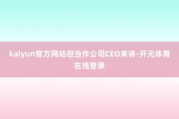 kaiyun官方网站但当作公司CEO来讲-开元体育在线登录