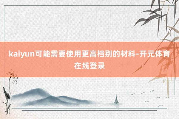 kaiyun可能需要使用更高档别的材料-开元体育在线登录