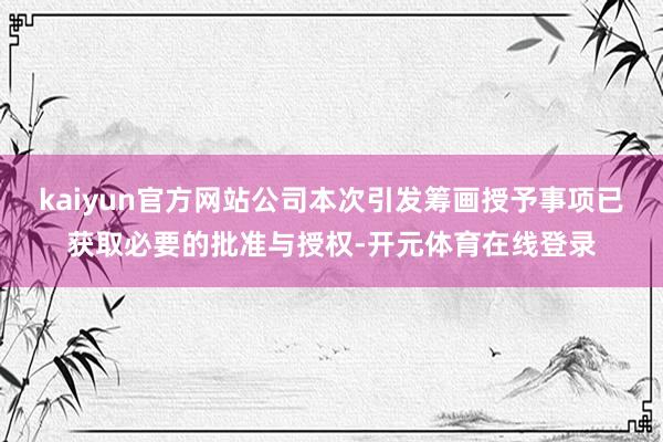 kaiyun官方网站公司本次引发筹画授予事项已获取必要的批准与授权-开元体育在线登录