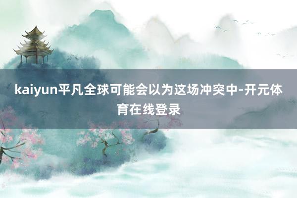 kaiyun平凡全球可能会以为这场冲突中-开元体育在线登录