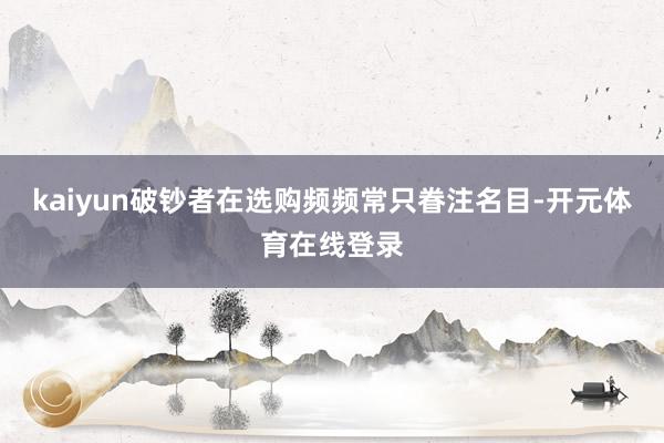 kaiyun破钞者在选购频频常只眷注名目-开元体育在线登录