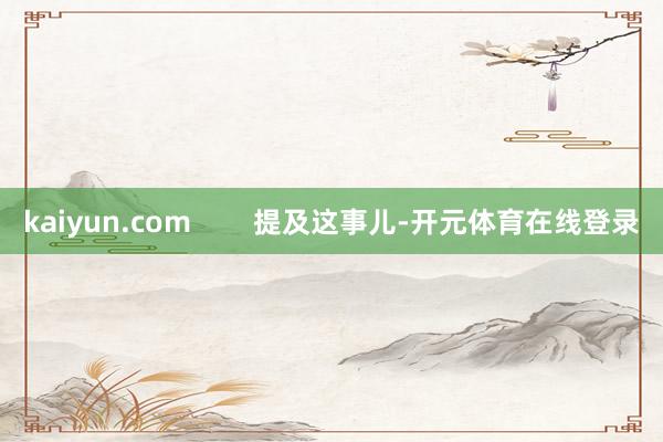 kaiyun.com        提及这事儿-开元体育在线登录