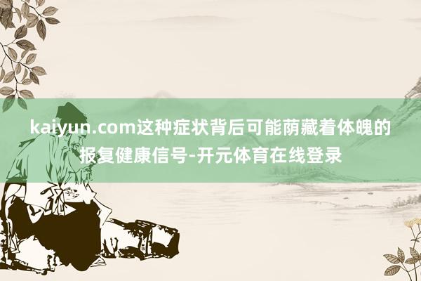kaiyun.com这种症状背后可能荫藏着体魄的报复健康信号-开元体育在线登录