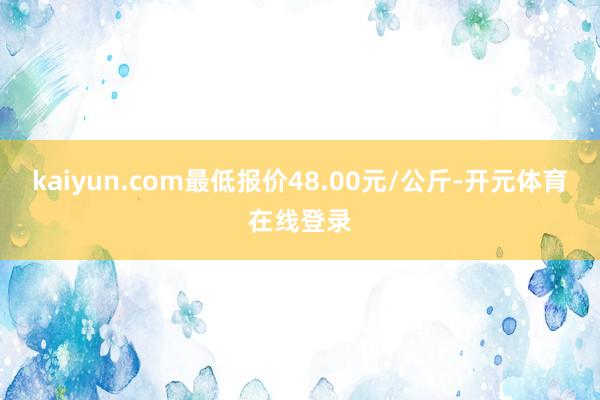 kaiyun.com最低报价48.00元/公斤-开元体育在线登录
