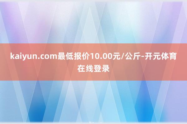 kaiyun.com最低报价10.00元/公斤-开元体育在线登录