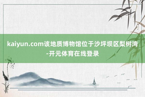 kaiyun.com该地质博物馆位于沙坪坝区梨树湾-开元体育在线登录