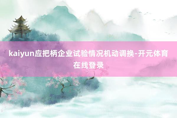 kaiyun应把柄企业试验情况机动调换-开元体育在线登录