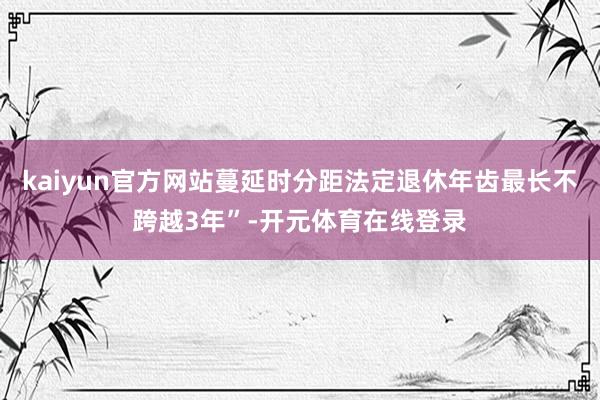 kaiyun官方网站蔓延时分距法定退休年齿最长不跨越3年”-开元体育在线登录