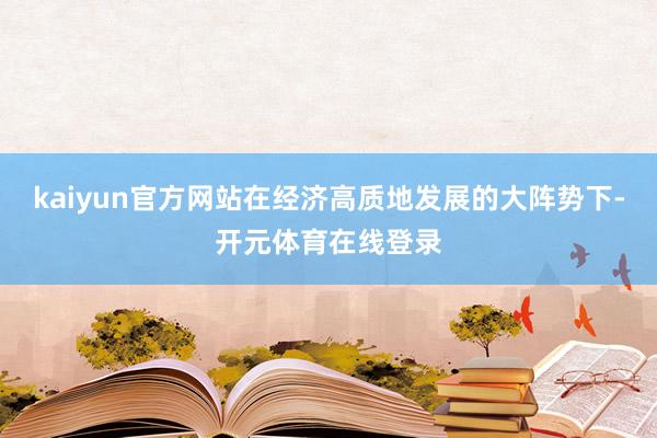 kaiyun官方网站在经济高质地发展的大阵势下-开元体育在线登录