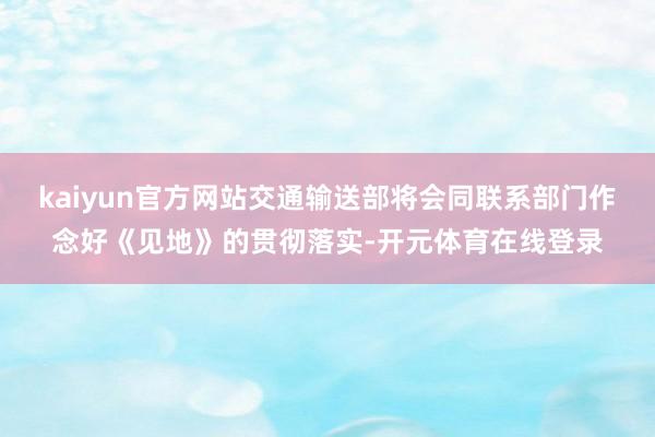 kaiyun官方网站交通输送部将会同联系部门作念好《见地》的贯彻落实-开元体育在线登录