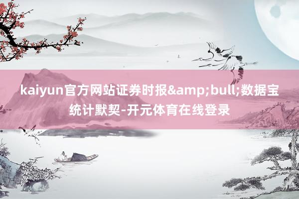 kaiyun官方网站证券时报&bull;数据宝统计默契-开元体育在线登录