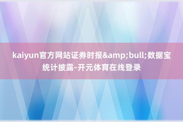 kaiyun官方网站证券时报&bull;数据宝统计披露-开元体育在线登录