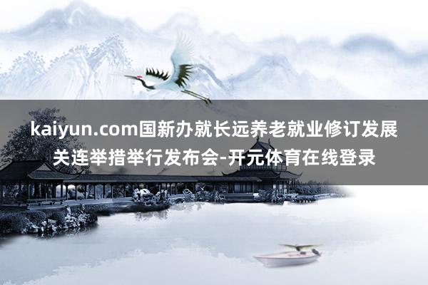 kaiyun.com国新办就长远养老就业修订发展关连举措举行发布会-开元体育在线登录