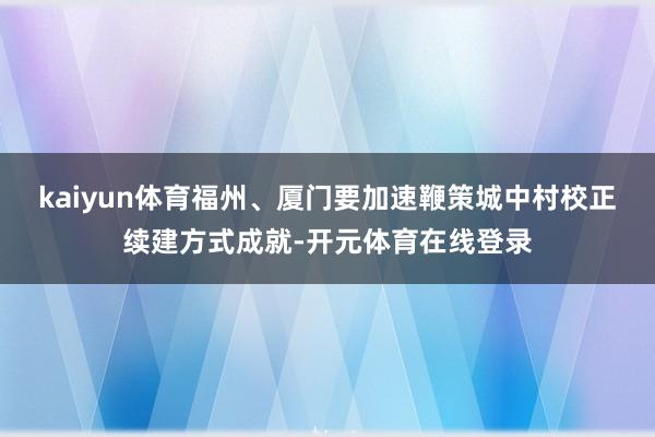 kaiyun体育福州、厦门要加速鞭策城中村校正续建方式成就-开元体育在线登录