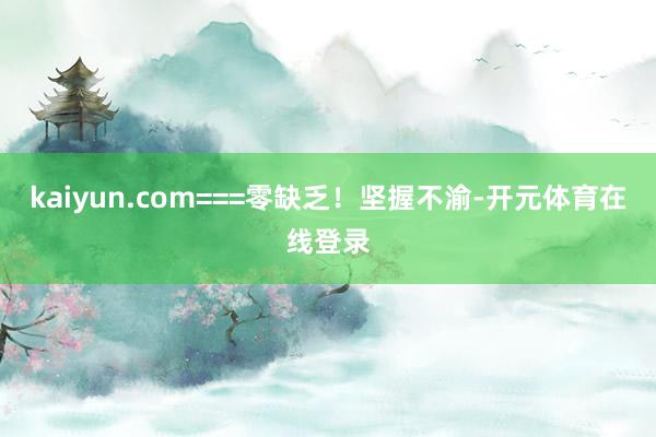 kaiyun.com===零缺乏！坚握不渝-开元体育在线登录